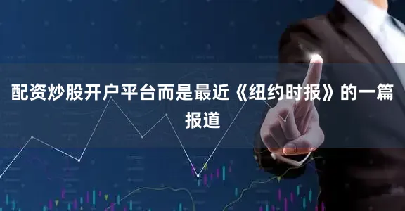 配资炒股开户平台而是最近《纽约时报》的一篇报道