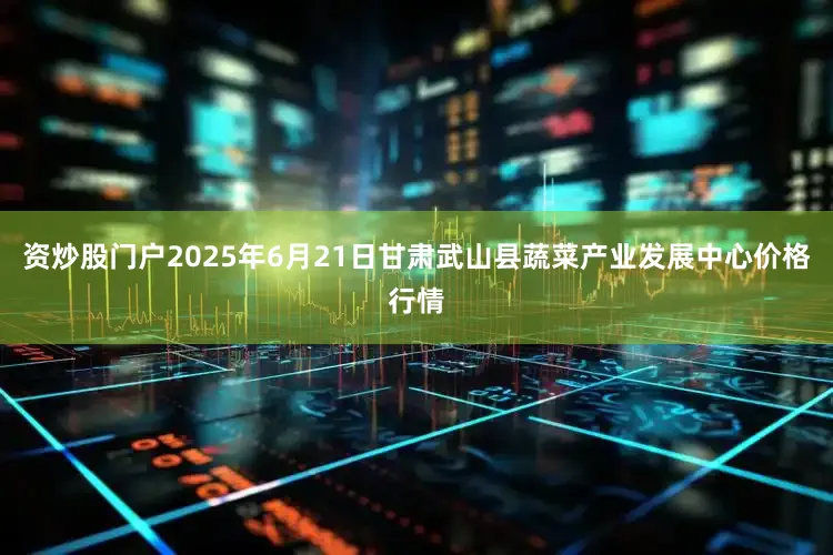 资炒股门户2025年6月21日甘肃武山县蔬菜产业发展中心价格行情