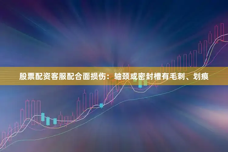 股票配资客服配合面损伤：轴颈或密封槽有毛刺、划痕
