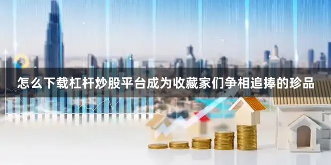 怎么下载杠杆炒股平台成为收藏家们争相追捧的珍品