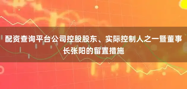 配资查询平台公司控股股东、实际控制人之一暨董事长张阳的留置措施