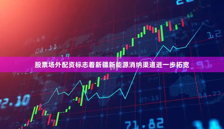 股票场外配资标志着新疆新能源消纳渠道进一步拓宽