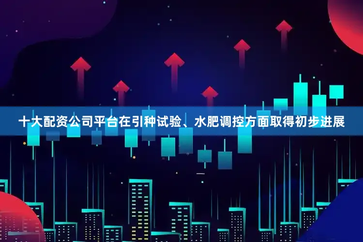 十大配资公司平台在引种试验、水肥调控方面取得初步进展