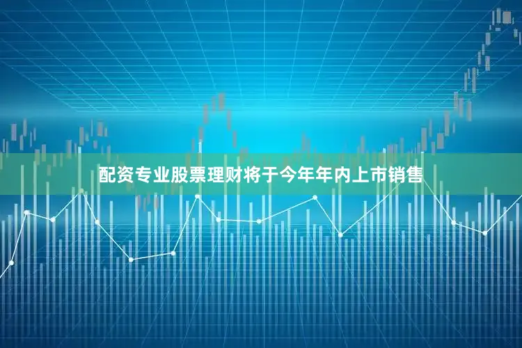 配资专业股票理财将于今年年内上市销售