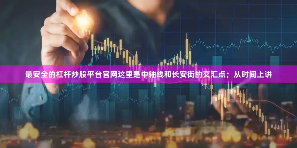 最安全的杠杆炒股平台官网这里是中轴线和长安街的交汇点；从时间上讲