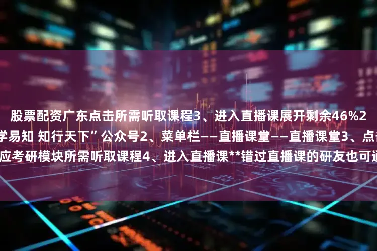 股票配资广东点击所需听取课程3、进入直播课展开剩余46%2微信端访问路径1、关注“博学易知 知行天下”公众号2、菜单栏——直播课堂——直播课堂3、点击对应考研模块所需听取课程4、进入直播课**错过直播课的研友也可通过以上路径查看回放发布于：北京市