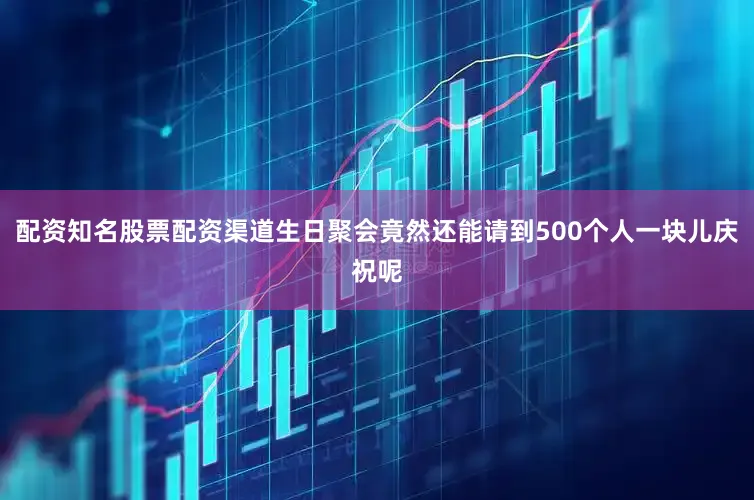配资知名股票配资渠道生日聚会竟然还能请到500个人一块儿庆祝呢