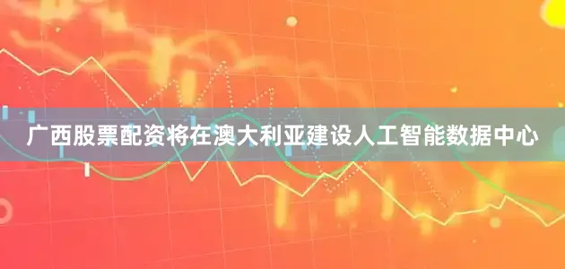 广西股票配资将在澳大利亚建设人工智能数据中心