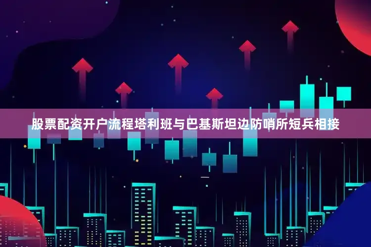 股票配资开户流程塔利班与巴基斯坦边防哨所短兵相接