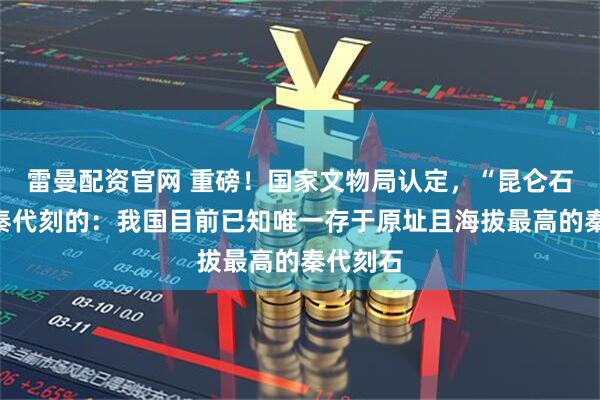 雷曼配资官网 重磅！国家文物局认定，“昆仑石刻”是秦代刻的：我国目前已知唯一存于原址且海拔最高的秦代刻石
