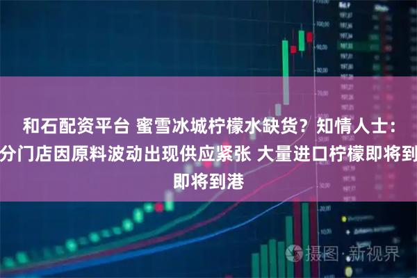 和石配资平台 蜜雪冰城柠檬水缺货？知情人士：部分门店因原料波动出现供应紧张 大量进口柠檬即将到港