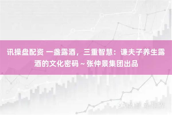 讯操盘配资 一盏露酒，三重智慧：谦夫子养生露酒的文化密码～张仲景集团出品