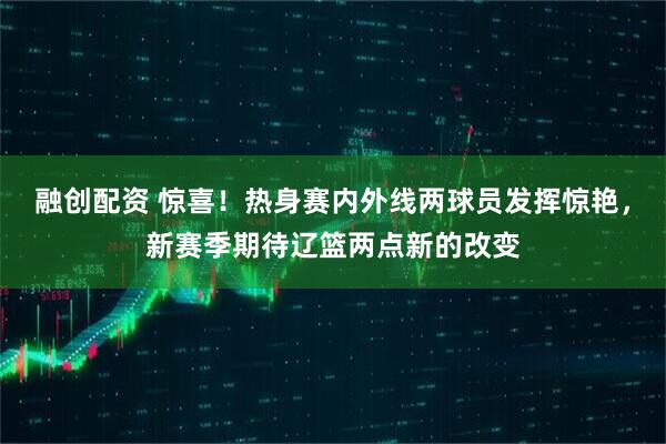 融创配资 惊喜！热身赛内外线两球员发挥惊艳，新赛季期待辽篮两点新的改变