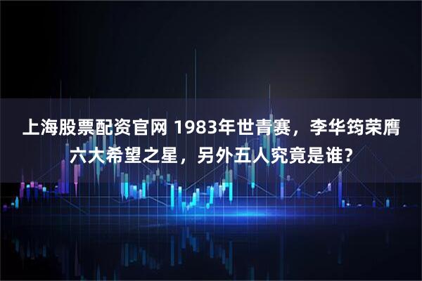 上海股票配资官网 1983年世青赛，李华筠荣膺六大希望之星，另外五人究竟是谁？