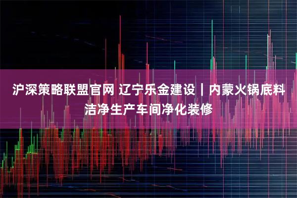 沪深策略联盟官网 辽宁乐金建设｜内蒙火锅底料洁净生产车间净化装修