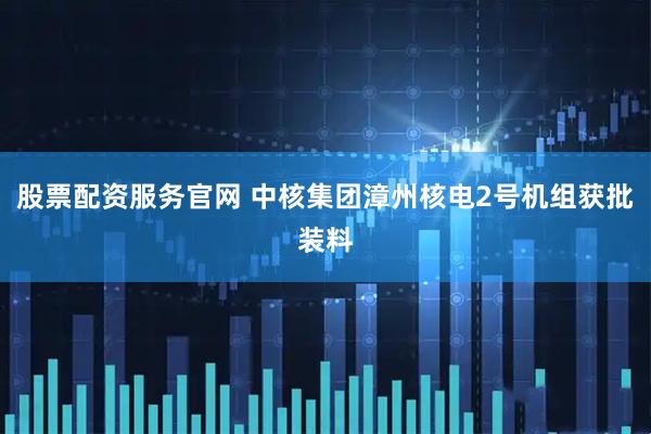 股票配资服务官网 中核集团漳州核电2号机组获批装料
