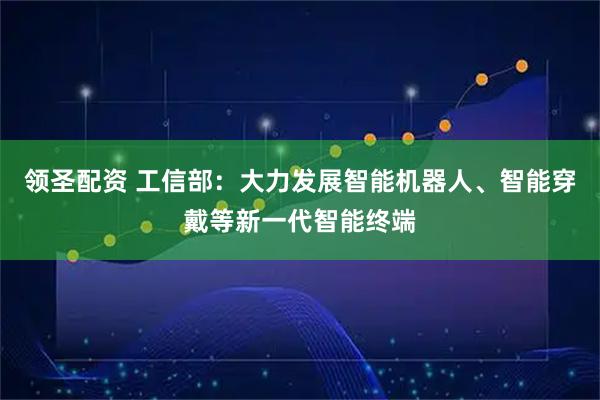 领圣配资 工信部：大力发展智能机器人、智能穿戴等新一代智能终端