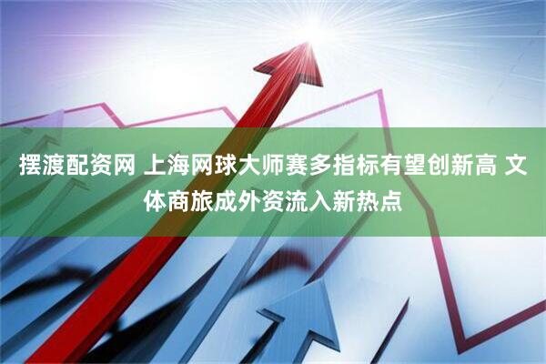 摆渡配资网 上海网球大师赛多指标有望创新高 文体商旅成外资流入新热点