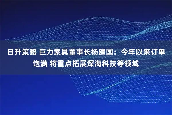 日升策略 巨力索具董事长杨建国：今年以来订单饱满 将重点拓展深海科技等领域