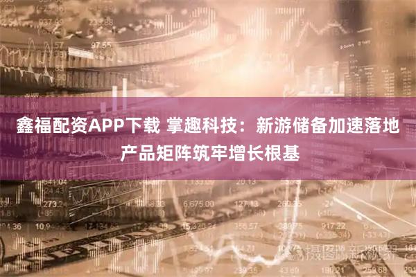 鑫福配资APP下载 掌趣科技：新游储备加速落地 产品矩阵筑牢增长根基