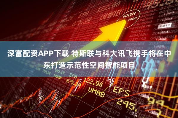 深富配资APP下载 特斯联与科大讯飞携手将在中东打造示范性空间智能项目