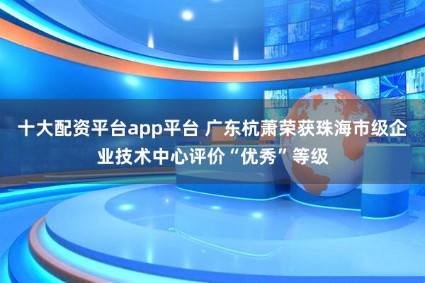 十大配资平台app平台 广东杭萧荣获珠海市级企业技术中心评价“优秀”等级