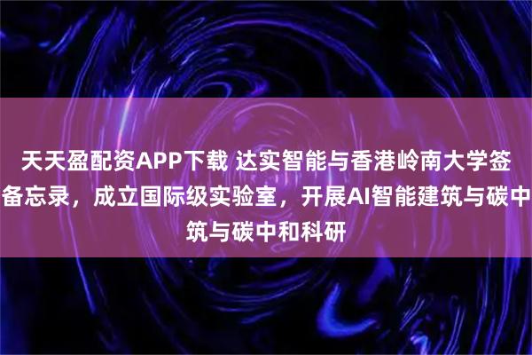 天天盈配资APP下载 达实智能与香港岭南大学签署合作备忘录，成立国际级实验室，开展AI智能建筑与碳中和科研