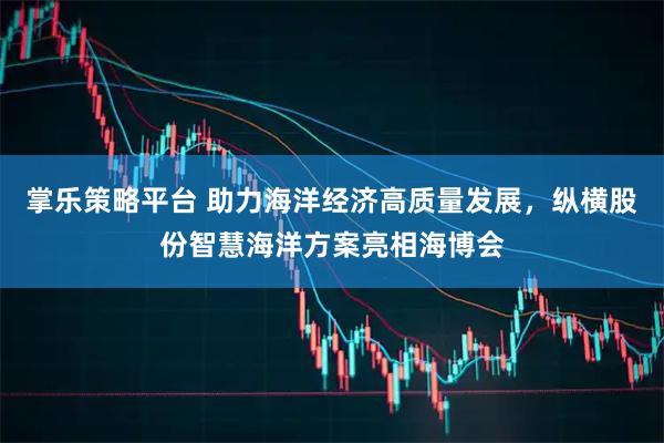 掌乐策略平台 助力海洋经济高质量发展，纵横股份智慧海洋方案亮相海博会
