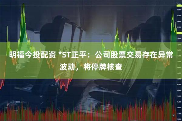 明福今投配资 *ST正平：公司股票交易存在异常波动，将停牌核查