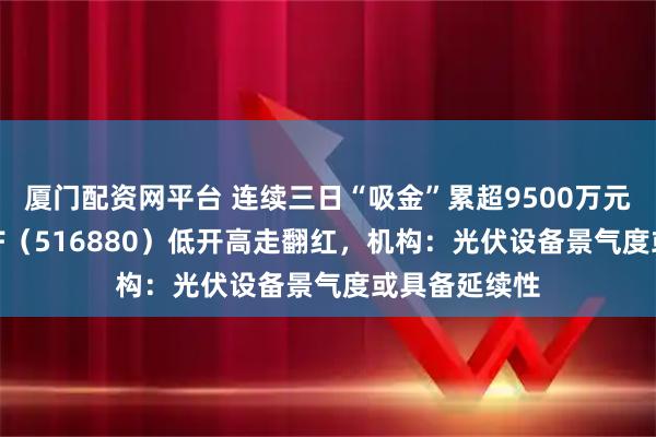 厦门配资网平台 连续三日“吸金”累超9500万元，光伏50ETF（516880）低开高走翻红，机构：光伏设备景气度或具备延续性