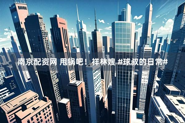 南京配资网 甩锅吧！祥林嫂 #球叔的日常#