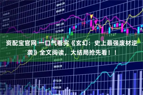 资配宝官网 一口气看完《玄幻：史上最强废材逆袭》全文阅读，大结局抢先看！！