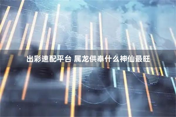 出彩速配平台 属龙供奉什么神仙最旺