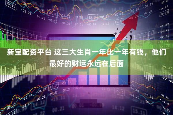 新宝配资平台 这三大生肖一年比一年有钱，他们最好的财运永远在后面