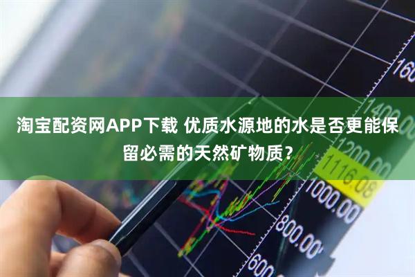 淘宝配资网APP下载 优质水源地的水是否更能保留必需的天然矿物质？
