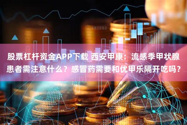 股票杠杆资金APP下载 西安甲康：流感季甲状腺患者需注意什么？感冒药需要和优甲乐隔开吃吗？