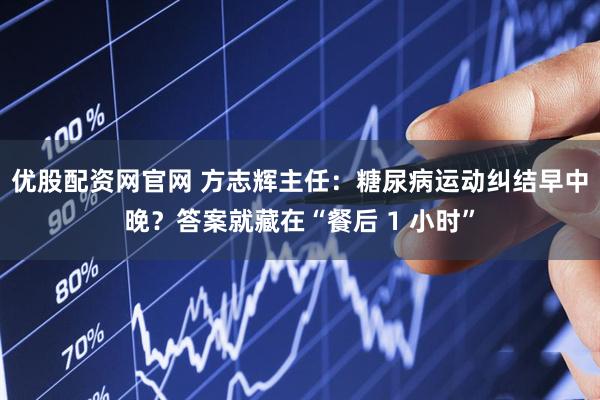 优股配资网官网 方志辉主任：糖尿病运动纠结早中晚？答案就藏在“餐后 1 小时”