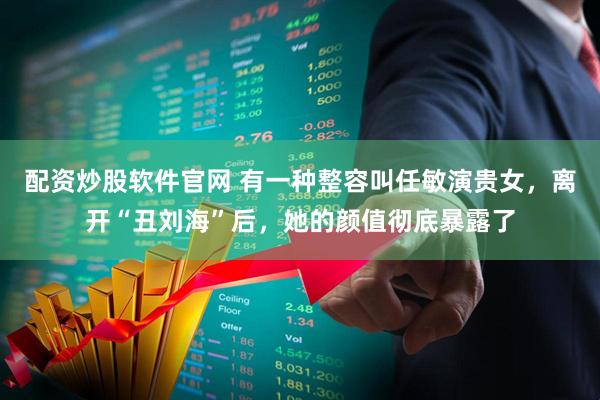 配资炒股软件官网 有一种整容叫任敏演贵女，离开“丑刘海”后，她的颜值彻底暴露了