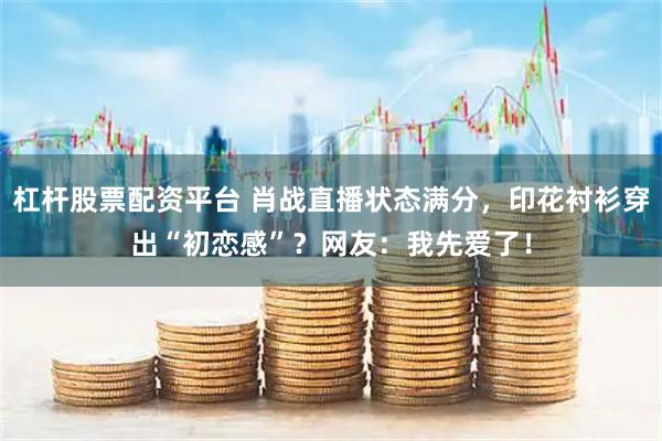 杠杆股票配资平台 肖战直播状态满分，印花衬衫穿出“初恋感”？网友：我先爱了！