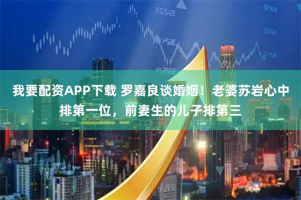 我要配资APP下载 罗嘉良谈婚姻！老婆苏岩心中排第一位，前妻生的儿子排第三