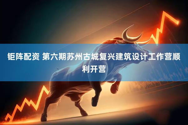 钜阵配资 第六期苏州古城复兴建筑设计工作营顺利开营