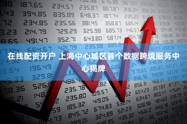 在线配资开户 上海中心城区首个数据跨境服务中心揭牌
