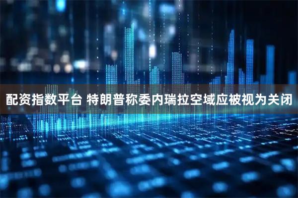配资指数平台 特朗普称委内瑞拉空域应被视为关闭