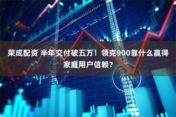 荣成配资 半年交付破五万！领克900靠什么赢得家庭用户信赖？