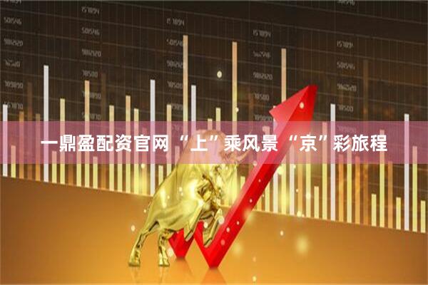 一鼎盈配资官网 “上”乘风景 “京”彩旅程