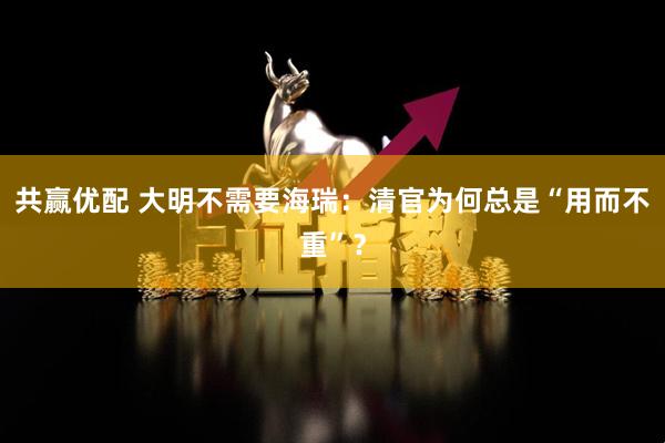 共赢优配 大明不需要海瑞：清官为何总是“用而不重”？