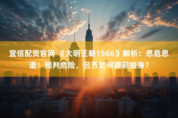 宜信配资官网 《大明王朝1566》解析：思危思退！预判危险，吕芳如何提前抽身？