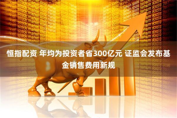恒指配资 年均为投资者省300亿元 证监会发布基金销售费用新规