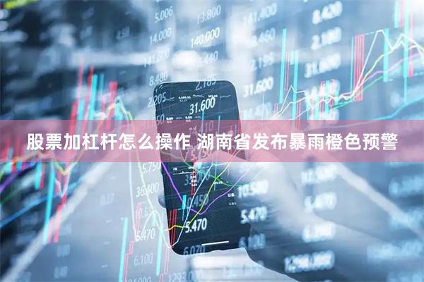 股票加杠杆怎么操作 湖南省发布暴雨橙色预警