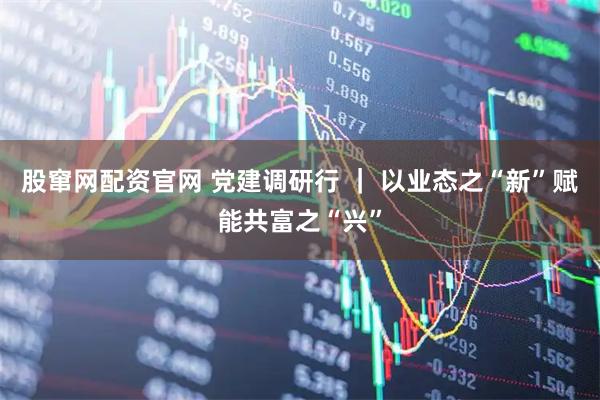 股窜网配资官网 党建调研行 ｜ 以业态之“新”赋能共富之“兴”
